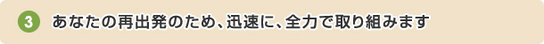 あなたの再出発のため、迅速に、全力で取り組みます